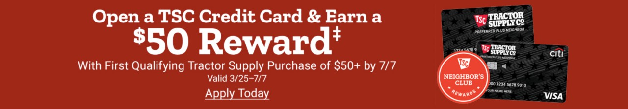 Open a TSC Credit Card & Earn a $50 Reward with Qualifying Tractor Supply Purchase of $50 or more by July 7th 24. Apply Now. Valid March 25th thru July 7th 2024