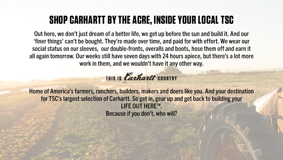 Shop Carhartt by the acre, inside your local Tractor Supply Company. Out here, we don't just dream of a better life, we get up before the sun and build it. And our finer things can't be bought. They are made over time, and paid for with effort. We wear our social status on our sleeves, our double-fronts, overalls and boots, hose them off and earn it all again tomorrow. Our weeks still have seven days with 24 hours apiece, but there's a lot more working in them, and we wouldn't have it any other way. This is Carhartt country. Home of America's farmers, ranchers, builders, makers and doers like you. And your destination for Tractor Supply Company's largest selection of Carhartt. So get in, gear up and get back to building your LIFE OUT HERE. Because if you don't, who will?