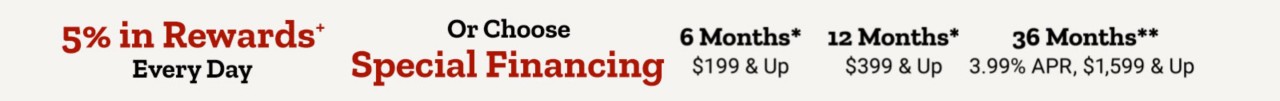 Or Choose Special Financing* Options. 6 months* $199+, 12 Months* $399+, 36 Months* 3.99 APR $1,599 and up