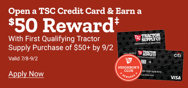 Open a TSC Credit Card & Earn a $50 Reward with Qualifying Tractor Supply Purchase of $50 or more by July 7th 24. Apply Now. Valid March 25th thru July 7th 2024