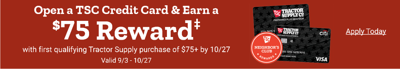 Open a TSC Credit Card & Earn a $75 Reward with first qualifying Tractor Supply purchase of $75+ by October 27th. Valid 9/3 thru 10-27. Apply Today