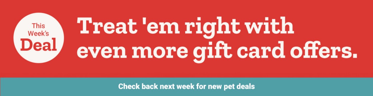 This Week's Deal, valid August 5th through 11th. Treat 'em right with even more gift card offers. Check back next week for new pet deals!