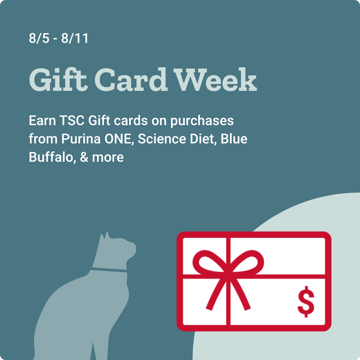 August 5th through 11th: Gift Card Week. Earn TSC Giftcards on purchases from Purina ONE, Science Diet, Blue Buffalo, & more.