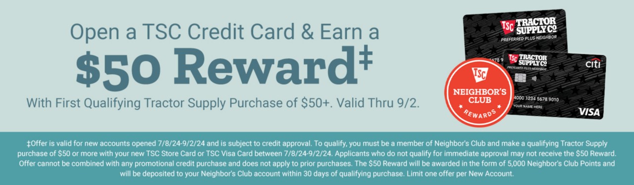 Open a TSC Credit Card & Earn a $50 Reward‡ With First Qualifying Tractor Supply Purchase of $50+. Valid Thru 9/2. Apply today. ‡Offer is valid for new accounts opened 7/8/24-9/2/24 and is subject to credit approval. To qualify, you must be a member of Neighbor's Club and make a qualifying Tractor Supply purchase of $50 or more with your new TSC Store Card or TSC Visa Card between 7/8/24-9/2/24. Applicants who do not qualify for immediate approval may not receive the $50 Reward. Offer cannot be combined with any promotional credit purchase and does not apply to prior purchases. The $50 Reward will be awarded in the form of 5,000 Neighbor's Club Points and will be deposited to your Neighbor's Club account within 30 days of qualifying purchase. Limit one offer per New Account.