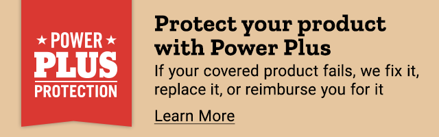 Protect your product with Power Plus. If your covered product fails, we fix it, replace it, or reimberse you for it. Learn More.